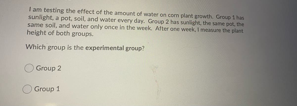 I am testing the effect of the amount of water on corn plant growth. Group 1 has
sunlight, a pot, soil, and water every day. Group 2 has sunlight, the same pot, the
same soil, and water only once in the week. After one week, I measure the plant
height of both groups.
Which group is the experimental group?
Group 2
Group 1
