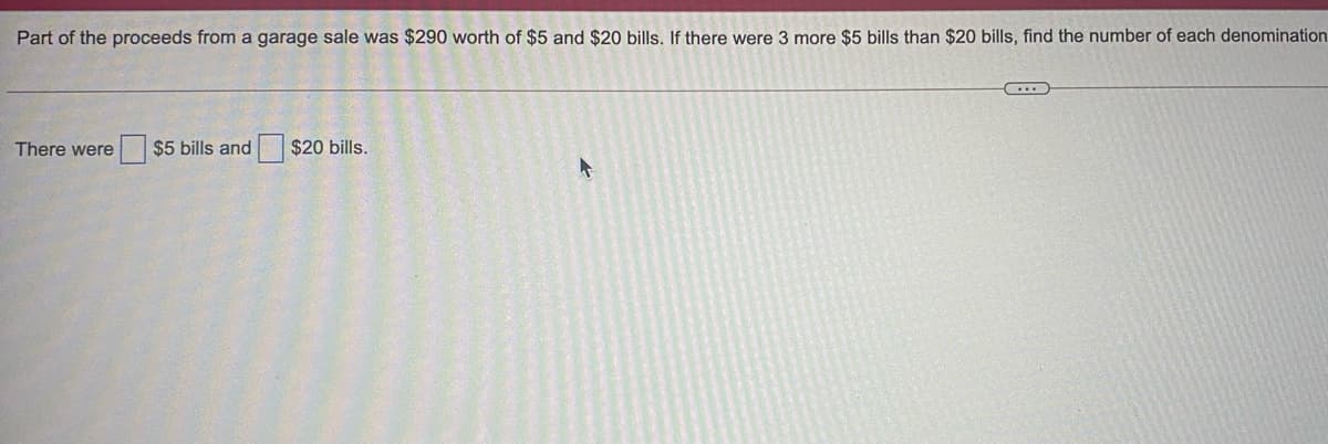 Part of the proceeds from a garage sale was $290 worth of $5 and $20 bills. If there were 3 more $5 bills than $20 bills, find the number of each denomination
There were
$5 bills and $20 bills.
