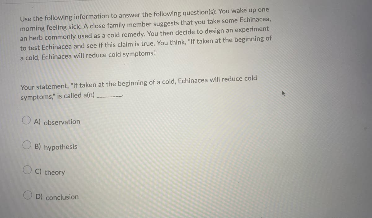 Use the following information to answer the following question(s): You wake up one
morning feeling sick. A close family member suggests that you take some Echinacea,
an herb commonly used as a cold remedy. You then decide to design an experiment
to test Echinacea and see if this claim is true. You think, "If taken at the beginning of
a cold, Echinacea will reduce cold symptoms."
Your statement, "If taken at the beginning of a cold, Echinacea will reduce cold
symptoms," is called a(n)
O A) observation
B) hypothesis
O C) theory
O D) conclusion
