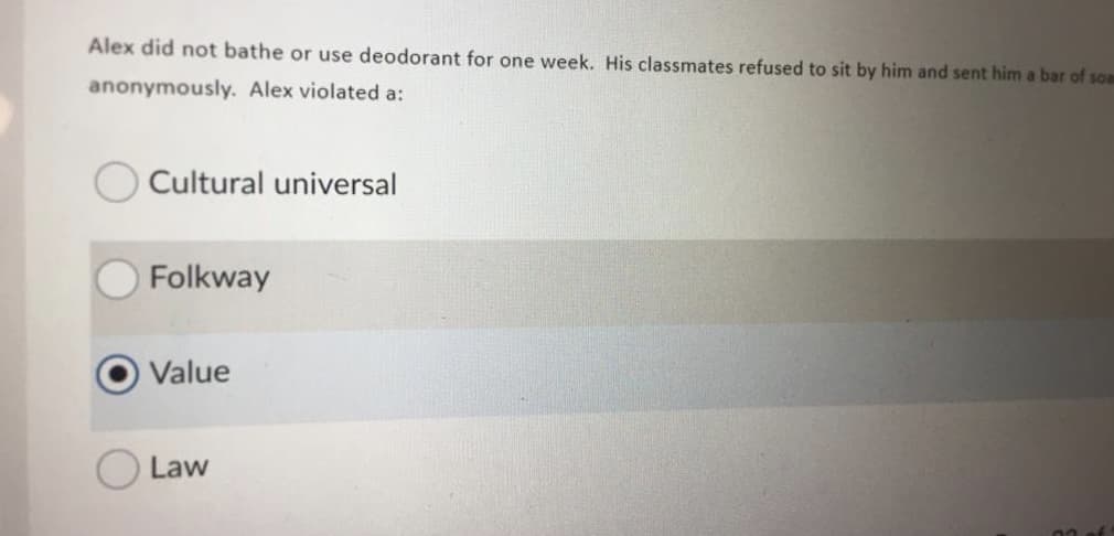 Alex did not bathe or use deodorant for one week. His classmates refused to sit by him and sent him a bar of soa
anonymously. Alex violated a:
Cultural universal
O Folkway
Value
Law
