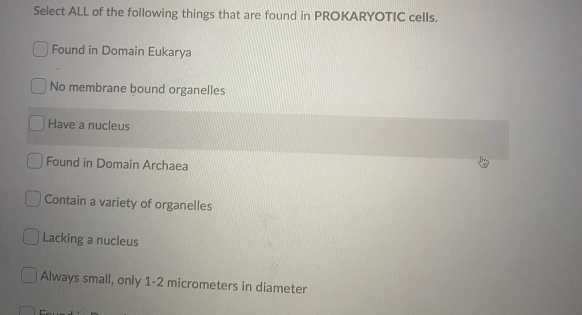 Select ALL of the following things that are found in PROKARYOTIC cells.
Found in Domain Eukarya
No membrane bound organelles
Have a nucleus
OFound in Domain Archaea
OContain a variety of organelles
O Lacking a nucleus
OAlways small, only 1-2 micrometers in diameter
