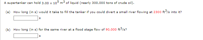 A supertanker can hold 3.00 x 105 m³ of liquid (nearly 300,000 tons of crude oil).
(a) How long (in s) would it take to fill the tanker if you could divert a small river flowing at 2300 ft³/s into it?
S
(b) How long (in s) for the same river at a flood stage flow of 90,000 ft³/s?
S