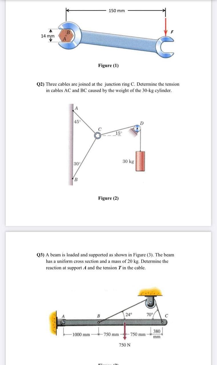 150 mm
不
14 mm
Figure (1)
Q2) Three cables are joined at the junction ring C. Determine the tension
in cables AC and BC caused by the weight
the 30-kg cylinder.
45
15°
30
30 kg
Figure (2)
Q3) A beam is loaded and supported as shown in Figure (3). The beam
has a uniform cross section and a mass of 20 kg. Determine the
reaction at support A and the tension T in the cable.
B
24°
70°
380
1000 mm
750 mm -750 mm
mm
750 N
