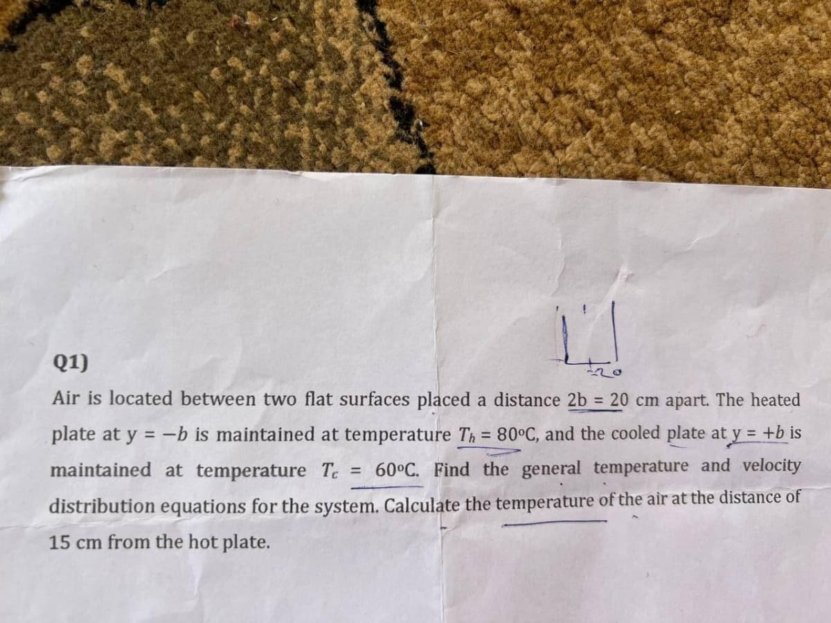 Q1)
Air is located between two flat surfaces placed a distance 2b = 20 cm apart. The heated
plate at y = -b is maintained at temperature Th = 80°C, and the cooled plate at y = +b is
!!
%3D
maintained at temperature T = 60°C. Find the general temperature and velocity
distribution equations for the system. Calculate the temperature of the air at the distance of
15 cm from the hot plate.
