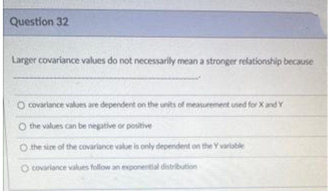 Question 32
Larger covariance values do not necessarily mean a stronger relationship because
O covariance values are dependent on the units of measurement used for X and Y
O the values can be negative or positive
O the size of the covariance value is only dependent on the Y variable
O COvariance values follow an exponential distribution
