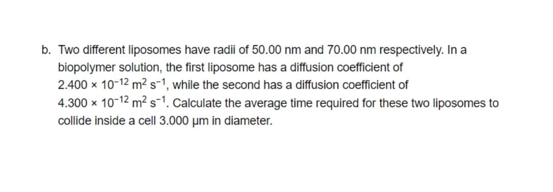 b. Two different liposomes have radii of 50.00 nm and 70.00 nm respectively. In a
biopolymer solution, the first liposome has a diffusion coefficient of
2.400 x 10-12 m² s-1, while the second has a diffusion coefficient of
4.300 x 10-12 m² s1. Calculate the average time required for these two liposomes to
collide inside a cell 3.000 um in diameter.
