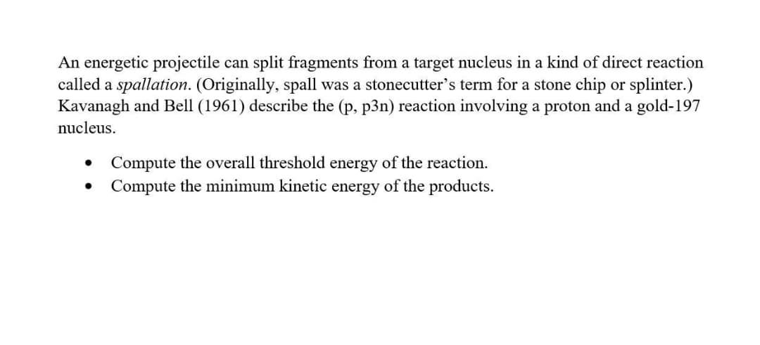 An energetic projectile can split fragments from a target nucleus in a kind of direct reaction
called a spallation. (Originally, spall was a stonecutter's term for a stone chip or splinter.)
Kavanagh and Bell (1961) describe the (p, p3n) reaction involving a proton and a gold-197
nucleus.
Compute the overall threshold energy of the reaction.
Compute the minimum kinetic energy of the products.
