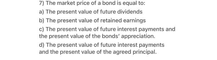 7) The market price of a bond is equal to:
a) The present value of future dividends
b) The present value of retained earnings
c) The present value of future interest payments and
the present value of the bonds' appreciation.
d) The present value of future interest payments
and the present value of the agreed principal.
