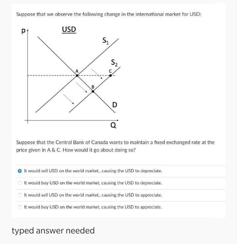 Suppose that we observe the following change in the international market for USD:
USD
B
Suppose that the Central Bank of Canada wants to maintain a fixed exchanged rate at the
price given in A & C. How would it go about doing so?
O t would sell USD on the world market., causing the USD to depreciate.
O It would buy USD on the world market, causing the USD to depreciate.
OIt would sell USD on the world market., causing the USD to appreciate.
O It would buy USD on the world market, causing the USD to appreciate.
typed answer needed
