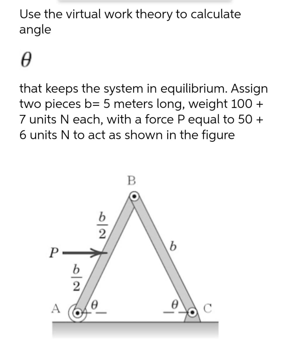 Use the virtual work theory to calculate
angle
that keeps the system in equilibrium. Assign
two pieces b= 5 meters long, weight 100 +
7 units N each, with a force P equal to 50 +
6 units N to act as shown in the figure
B
b.
2
A
