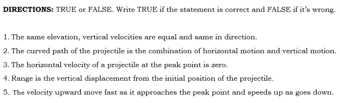 DIRECTIONS: TRUE or FALSE. Write TRUE if the statement is correct and FALSE if it's wrong.
1. The same elevation, vertical velocities are equal and same in direction.
2. The curved path of the projectile is the combination of horizontal motion and vertical motion.
3. The horizontal velocity of a projectile at the peak point is zero.
4. Range is the vertical displacement from the initial position of the projectile.
5. The velocity upward move fast as
approaches the peak point and speeds up as goes down.
