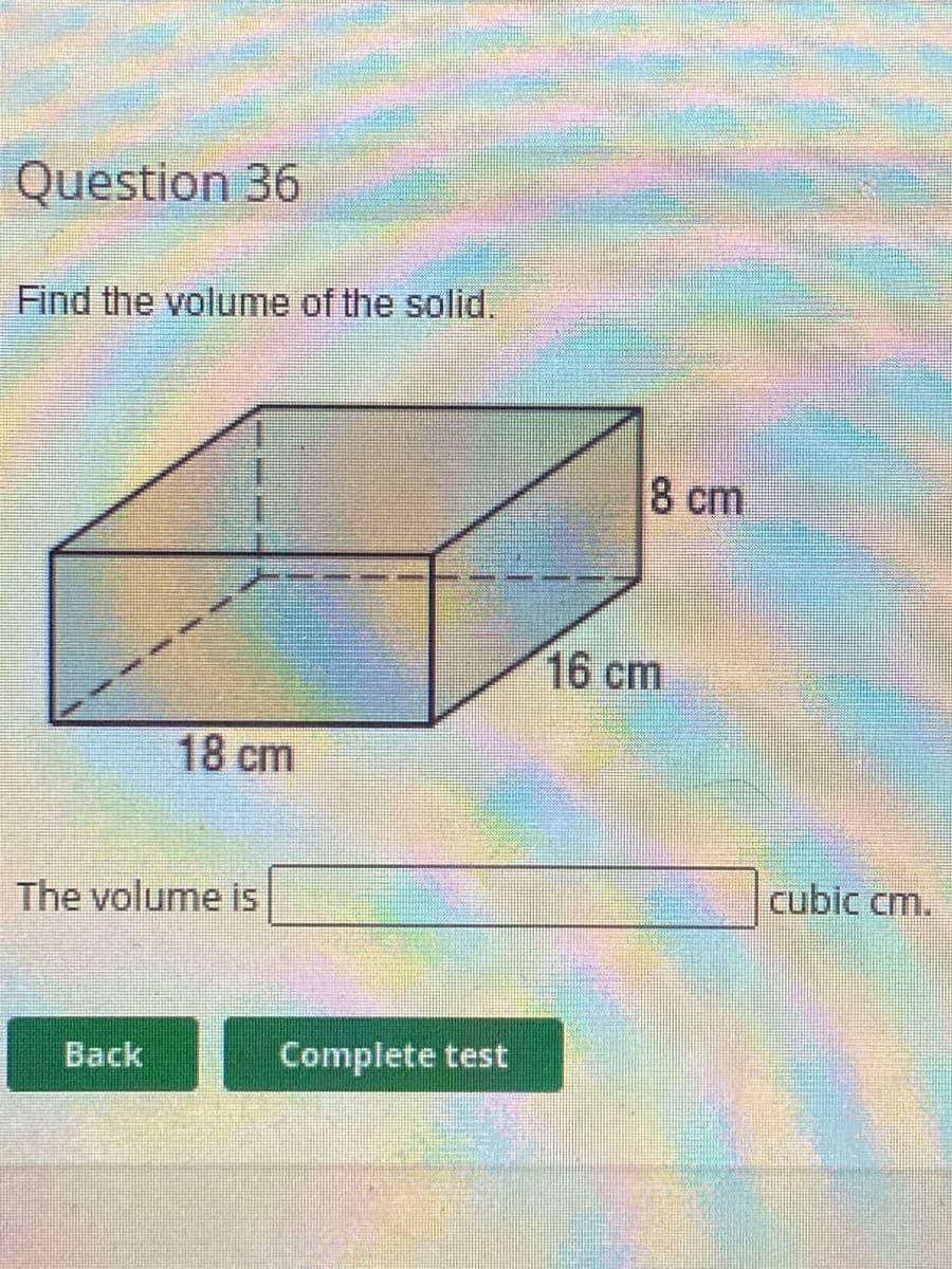 Question 36
Find the volume of the solid.
8 cm
16cm
18 cm
The volume is
cubic cm.
Back
Complete test
