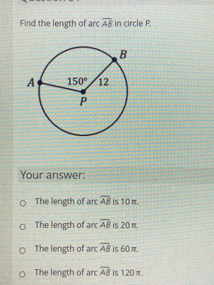 Find the length of arc AB in circle P.
A
150° 12
Your answer:
o The length of arc AB is 10m.
o The length of arc AB is 20T.
o The length of arc AB is 60 T.
o The length of arc AB is 120 m.
