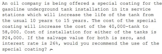 An oil company is being offered a special coating for the
gasoline underground tank installation in its service
stations which will increase the life of the tank from
the usual 10 years to 15 years. The cost of the special
coating will increase the cost of the 40,000-tank to
58,000. Cost of installation for either of the tanks is
P24,000. If the salvage value for both is zero, and
interest rate is 26%, would you recommend the use of the
special coating? -
