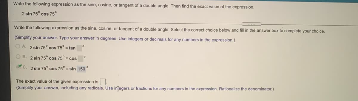 Write the following expression as the sine, cosine, or tangent of a double angle. Then find the exact value of the expression.
2 sin 75° cos 75°
Write the following expression as the sine, cosine, or tangent of a double angle. Select the correct choice below and fill in the answer box to complete your choice.
(Simplify your answer. Type your answer in degrees. Use integers or decimals for any numbers in the expression.)
O A. 2 sin 75° cos 75° = tan
O B. 2 sin 75° cos 75° = cos
O C. 2 sin 75° cos 75° = sin 150 °
The exact value of the given expression is.
(Simplify your answer, including any radicals. Use integers or fractions for any numbers in the expression. Rationalize the denominator.)
