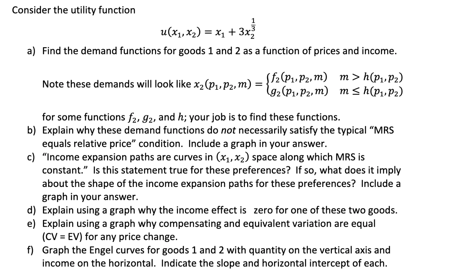 Consider the utility function
и (х, х2) %3D х, + 3x;
a) Find the demand functions for goods 1 and 2 as a function of prices and income.
Note these demands will look like x, (pup2,m) = {72 (P1» P2» m) m > h(Pı, P2)
l92(P1, P2, m) m < h(P,,P2)
for some functions f2, 92, and h; your job is to find these functions.
b) Explain why these demand functions do not necessarily satisfy the typical "MRS
equals relative price" condition. Include a graph in your answer.
c) "Income expansion paths are curves in (x1, x2) space along which MRS is
constant." Is this statement true for these preferences? If so, what does it imply
about the shape of the income expansion paths for these preferences? Include a
graph in your answer.
