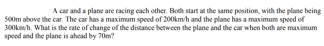 A car and a plane are racing each other. Both start at the same position, with the plane being
500m above the car. The car has a maximum speed of 200km/h and the plane has a maximum speed of
300km/h. What is the rate of change of the distance between the plane and the car when both are maximum
speed and the plane is ahead by 70m?
