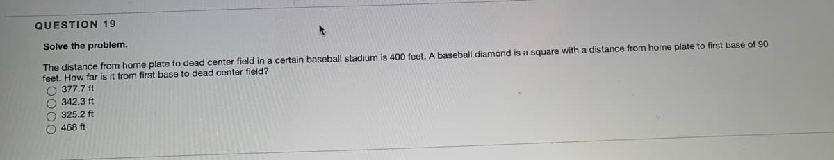 QUESTION 19
Solve the problem.
The distance from home plate to dead center field in a certain baseball stadium is 400 feet. A baseball diamond is a square with a distance from home plate to first base of 90
feet. How far is it from first base to dead center field?
O 377.7 ft
O 342.3 ft
O 325.2 ft
O 468 ft
