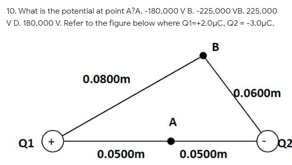 10. What is the potential at point A?A. -180,000 V B. -225,000 VB. 225,000
V D. 180,000 V. Refer to the figure below where Q1=+2.0µC, Q2 = -3.0µC.
В
0.0800m
0.0600m
A
Q1
+
0.0500m
0.0500m

