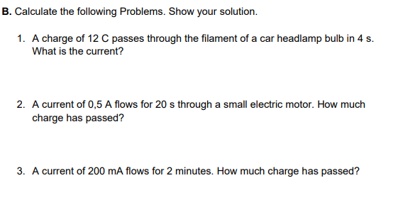 B. Calculate the following Problems. Show your solution.
1. A charge of 12 C passes through the filament of a car headlamp bulb in 4 s.
What is the current?
2. A current of 0,5 A flows for 20 s through a small electric motor. How much
charge has passed?
3. A current of 200 mA flows for 2 minutes. How much charge has passed?
