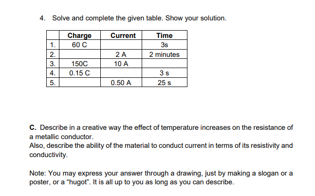 4. Solve and complete the given table. Show your solution.
Charge
Current
Time
1.
60 C
3s
2 A
10 A
2.
2 minutes
3.
150C
4.
0.15 C
3s
5.
0.50 A
25 s
C. Describe in a creative way the effect of temperature increases on the resistance of
a metallic conductor.
Also, describe the ability of the material to conduct current in terms of its resistivity and
conductivity.
Note: You may express your answer through a drawing, just by making a slogan or a
poster, or a "hugot". It is all up to you as long as you can describe.
