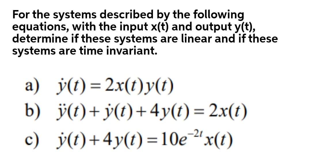 For the systems described by the following
equations, with the input x(t) and output y(t),
determine if these systems are linear and if these
systems are time invariant.
a) ý(t) = 2x(t)y(t)
b) ÿ(t)+ÿ(t)+4y(t) = 2x(t)
c) j(t)+4y(t)=10e"x(t)
-2t

