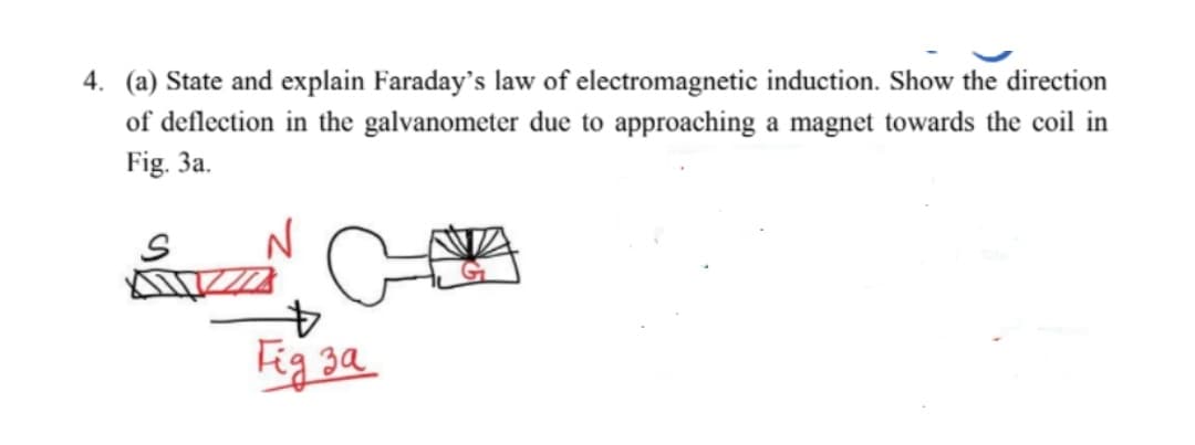 4. (a) State and explain Faraday's law of electromagnetic induction. Show the direction
of deflection in the galvanometer due to approaching a magnet towards the coil in
Fig. 3a.
Fig 3a
