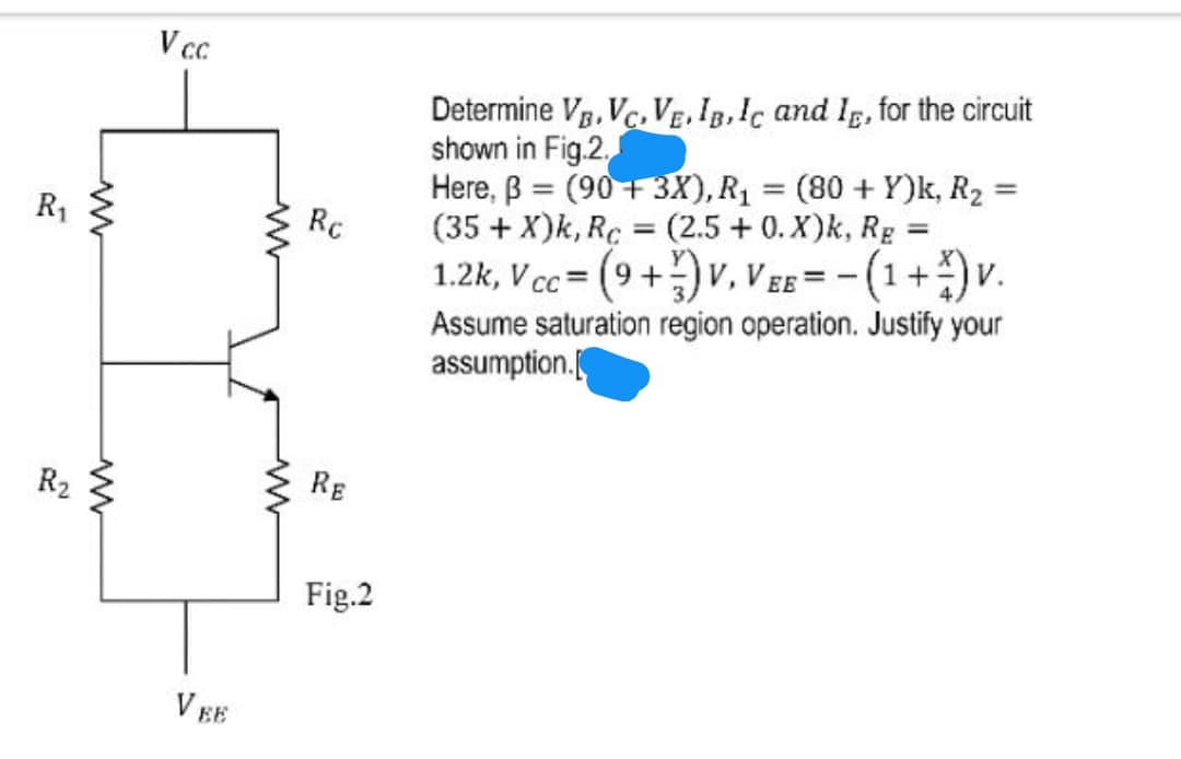 V cc
Determine Vg, Vc, VE. Ig.Ic and Ig, for the circuit
shown in Fig.2.
Here, B = (90+3X), R1 = (80 + Y)k, R2 =
(35 + X)k, Rc = (2.5 + 0. X)k, Rg
1.2k, V cc = (9 +)v, V Eg = - (1+)v.
%3D
%3D
R1
Rc
%3D
Assume saturation region operation. Justify your
assumption.
R2
RE
Fig.2
V EE
