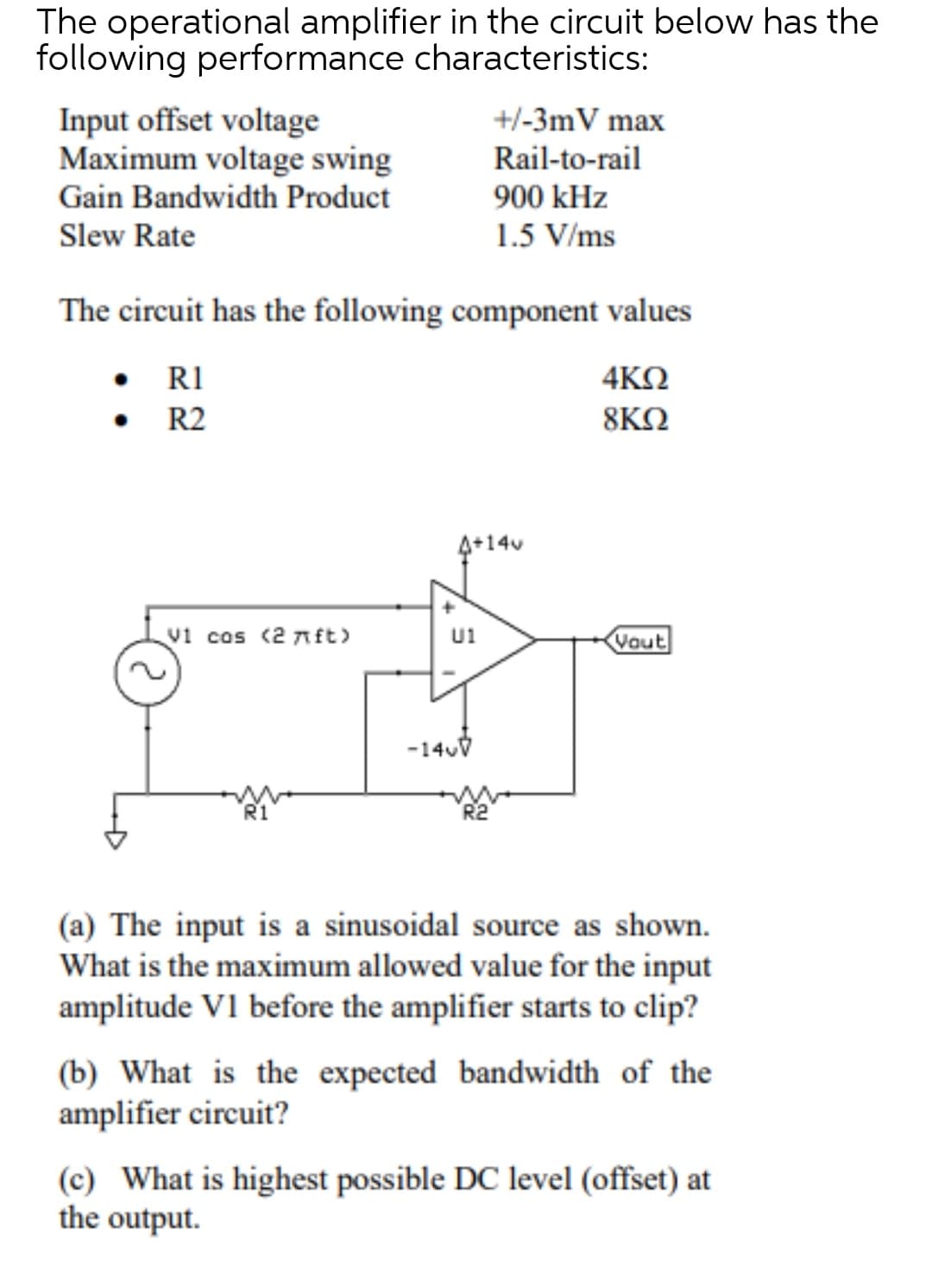 The operational amplifier in the circuit below has the
following performance characteristics:
Input offset voltage
Maximum voltage swing
Gain Bandwidth Product
+/-3mV max
Rail-to-rail
900 kHz
Slew Rate
1.5 V/ms
The circuit has the following component values
• RI
4ΚΩ
R2
8ΚΩ
4+14v
v1 cos (2 nft>
Vout
U1
-140V
(a) The input is a sinusoidal source as shown.
What is the maximum allowed value for the input
amplitude V1 before the amplifier starts to clip?
(b) What is the expected bandwidth of the
amplifier circuit?
(c) What is highest possible DC level (offset) at
the output.
