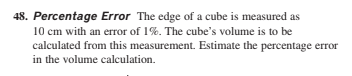 48. Percentage Error The edge of a cube is measured as
10 cm with an error of 1%. The cube's volume is to be
calculated from this measurement. Estimate the percentage error
in the volume calculation.
