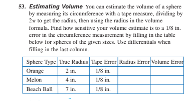 53. Estimating Volume You can estimate the volume of a sphere
by measuring its circumference with a tape measure, dividing by
27 to get the radius, then using the radius in the volume
formula. Find how sensitive your volume estimate is to a 1/8 in.
error in the circumference measurement by filling in the table
below for spheres of the given sizes. Use differentials when
filling in the last column.
Sphere Type True Radius Tape Error Radius Error Volume Error
Orange
2 in.
1/8 in.
Melon
4 in.
1/8 in.
Beach Ball
7 in.
1/8 in.
