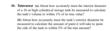 50. Tolerance (a) About how accurately must the interior diameter
of a 10-m high cylindrical storage tank be measured to calculate
the tank's volume to within 1% of its true value?
(b) About how accurately must the tank's exterior diameter be
measured to calculate the amount of paint it will take to paint
the side of the tank to within 5% of the true amount?
