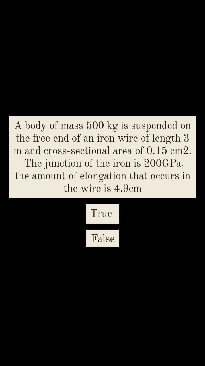 A body of mass 500 kg is suspended on
the free end of an iron wire of length 3
m and cross-sectional area of 0.15 cm2.
The junction of the iron is 200GPA,
the amount of elongation that occurs in
the wire is 4.9cm
True
False
