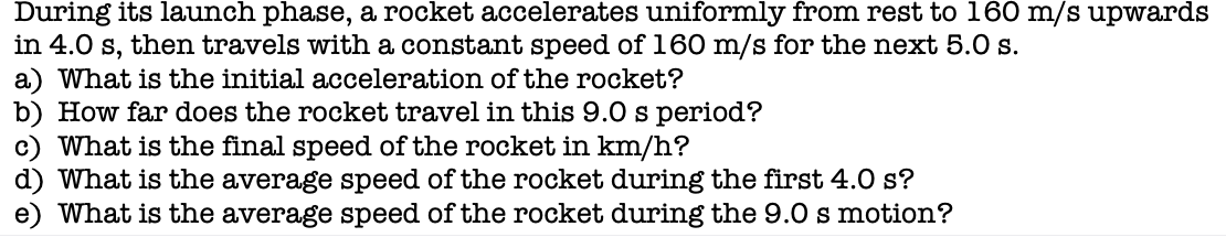 During its launch phase, a rocket accelerates uniformly from rest to 160 m/s upwards
in 4.0 s, then travels with a constant speed of 160 m/s for the next 5.0 s.
a) What is the initial acceleration of the rocket?
b) How far does the rocket travel in this 9.0 s period?
c) What is the final speed of the rocket in km/h?
d) What is the average speed of the rocket during the first 4.0 s?
e) What is the average speed of the rocket during the 9.0 s motion?