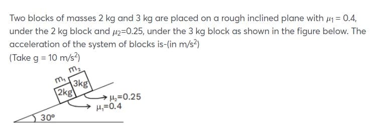 Two blocks of masses 2 kg and 3 kg are placed on a rough inclined plane with 41 = 0.4,
under the 2 kg block and 42=0.25, under the 3 kg block as shown in the figure below. The
acceleration of the system of blocks is-(in m/s?)
(Take g = 10 m/s?)
m2
m,
3kg
2kg
=0.25
H,=0.4
30°
