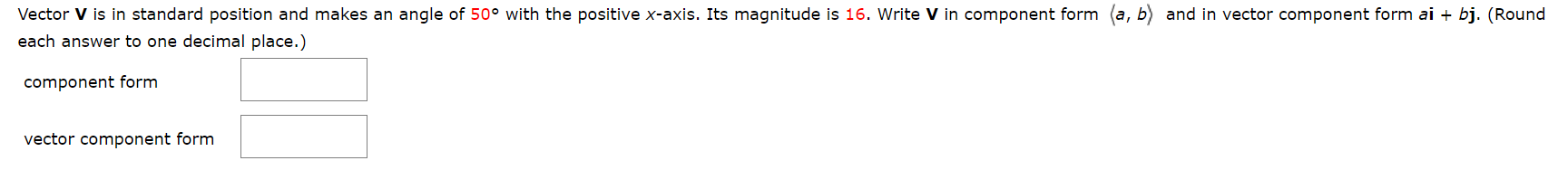 Vector V is in standard position and makes an angle of 50° with the positive x-axis. Its magnitude is 16. Write V in component form (a, b) and in vector component form ai
bj. (Round
each answer to one decimal place.)
component form
vector component form
