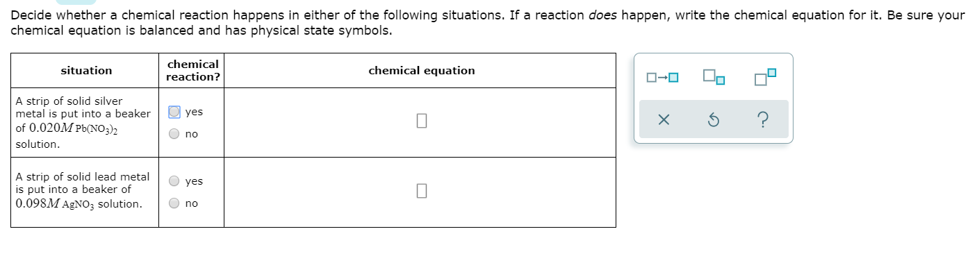 Decide whether a chemical reaction happens in either of the following situations. If a reaction does happen, write the chemical equation for it. Be sure your
chemical equation is balanced and has physical state symbols.
chemical
reaction?
chemical equation
situation
A strip of solid silver
metal is put into a beaker
of 0.020M Pb(NO3)2
solution
yes
no
A strip of solid lead metal
is put into a beaker of
0.098M AgNo3 solution.
yes
no
