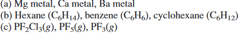 (a) Mg metal, Ca metal, Ba metal
(b) Hexane (C,H14), benzene (C,H6), cyclohexane (C,H12)
(c) PF,Cl3(g), PFs(g), PF3(g)

