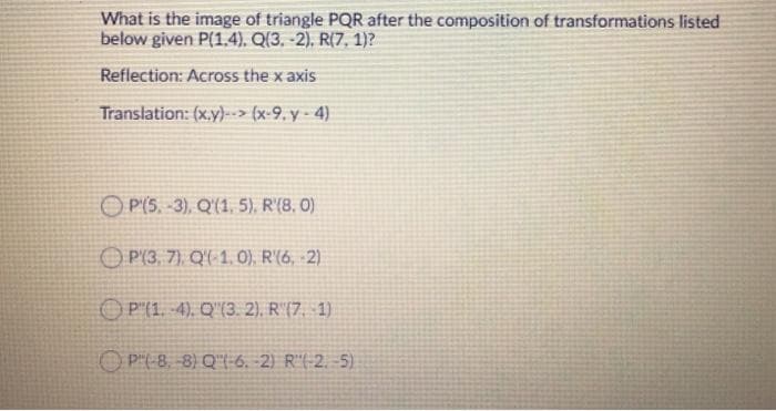What is the image of triangle PQR after the composition of transformations listed
below given P(1.4). Q(3. -2). R(7, 1)?
Reflection: Across the x axis
Translation: (x.y)--> (x-9. y - 4)
O P(5. -3), Q'(1, 5), R'(8. 0)
O P(3, 7), Q'( 1, 0), R'(6, 2)
OP'(1. 4). Q"(3. 2), R(7, 1)
O P"(-8. -8) Q"(-6. -2) R"(-2. -5)
