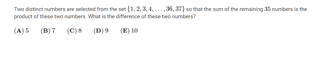 Two distinct numbers are selected from the set {1, 2, 3, 4, . .., 36, 37} so that the sum of the remaining 35 numbers is the
product of these two numbers. What is the difference of these two numbers?
(A) 5
(в) 7
(C) 8
(D) 9
(E) 10
