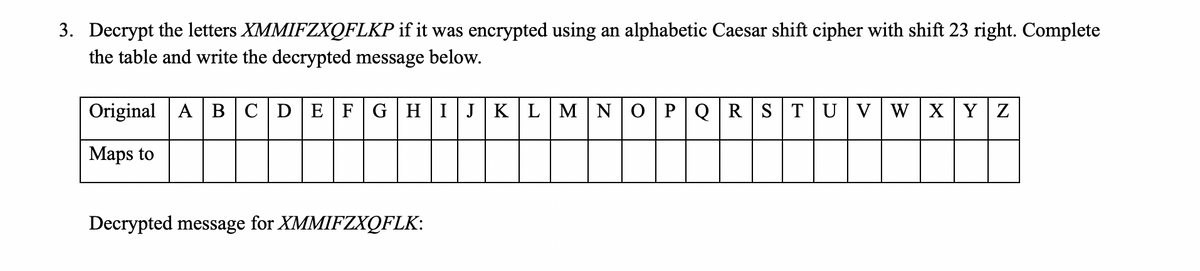 3. Decrypt the letters XMMIFZXQFLKP if it was encrypted using an alphabetic Caesar shift cipher with shift 23 right. Complete
the table and write the decrypted message below.
Original A BCDEFGHIJ KLMN 0 PQR STUV W XY Z
Maps to
Decrypted message for XMMIFZXQFLK:

