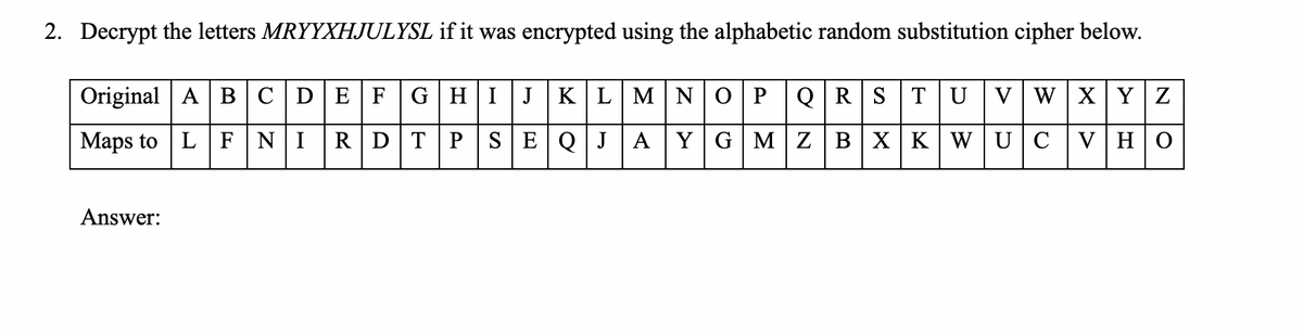 2. Decrypt the letters MRYYXHJULYSL if it was encrypted using the alphabetic random substitution cipher below.
Original | A в С D E F
GHIJ KLMN O PQRSTU VWXY Z
Maps to L
NI
RDTP SEQJ AYG MZBX KWUC
V HO
Answer:
