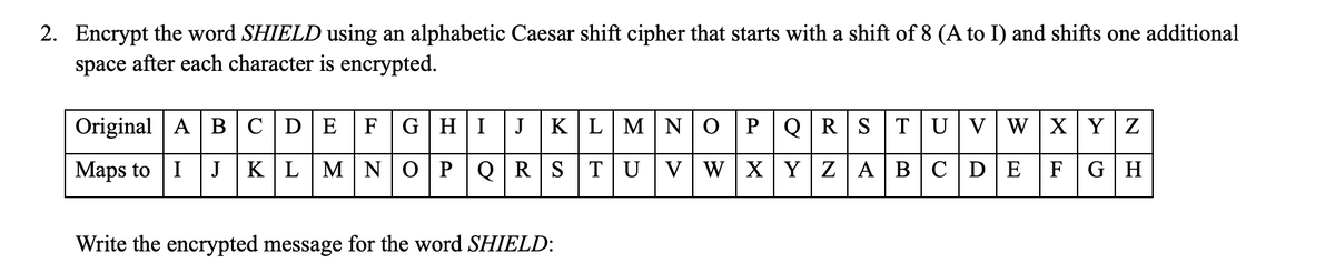 2. Encrypt the word SHIELD using an alphabetic Caesar shift cipher that starts with a shift of 8 (A to I) and shifts one additional
space after each character is encrypted.
Original A BC|DE
F
GHI
J
KLMN 0PQR STUV WXY Z
Maps to I J KLMNOPQRS
TUVW XYZ ABCDE
FGH
Write the encrypted message for the word SHIELD:
