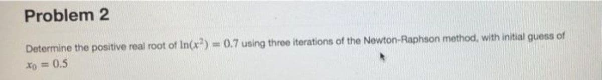 Problem 2
Determine the positive real root of In(x) = 0.7 using three iterations of the Newton-Raphson method, with initial guess of
Xo = 0.5
