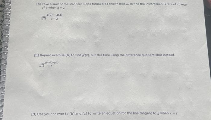 [b] Take a limit of the standard slope formula, as shown below, to find the instantaneous rate of change
of g when x = 2
57
g(u)-g(2)
U-2
[c] Repeat exercise [b] to find g'(2), but this time using the difference quotient limit instead.
g(2+h)-g(2)
h
limi
A-O
[d] Use your answer to [b] and [c] to write an equation for the line tangent to g when x = 2.