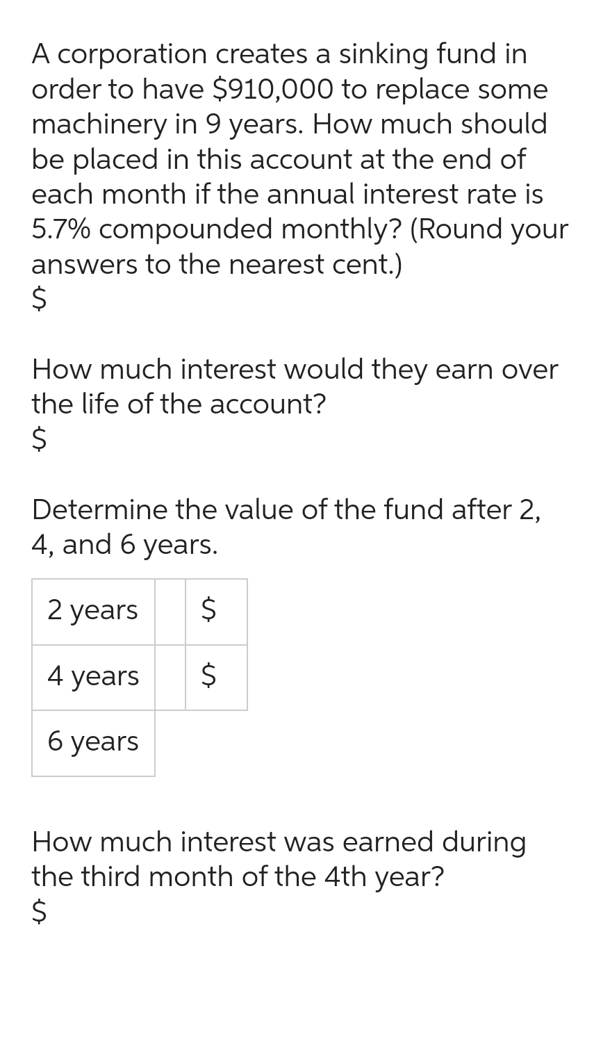 A corporation creates a sinking fund in
order to have $910,000 to replace some
machinery in 9 years. How much should
be placed in this account at the end of
each month if the annual interest rate is
5.7% compounded monthly? (Round your
answers to the nearest cent.)
$
How much interest would they earn over
the life of the account?
$
Determine the value of the fund after 2,
4, and 6 years.
$
2 years
4 years
6 years
es
$
How much interest was earned during
the third month of the 4th year?
$