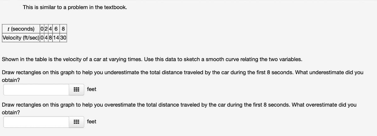 This is similar to a problem in the textbook.
t (seconds) 0246 8
HH
Velocity (ft/sec) 0 481430
Shown in the table is the velocity of a car at varying times. Use this data to sketch a smooth curve relating the two variables.
Draw rectangles on this graph to help you underestimate the total distance traveled by the car during the first 8 seconds. What underestimate did you
obtain?
feet
Draw rectangles on this graph to help you overestimate the total distance traveled by the car during the first 8 seconds. What overestimate did you
obtain?
⠀
feet