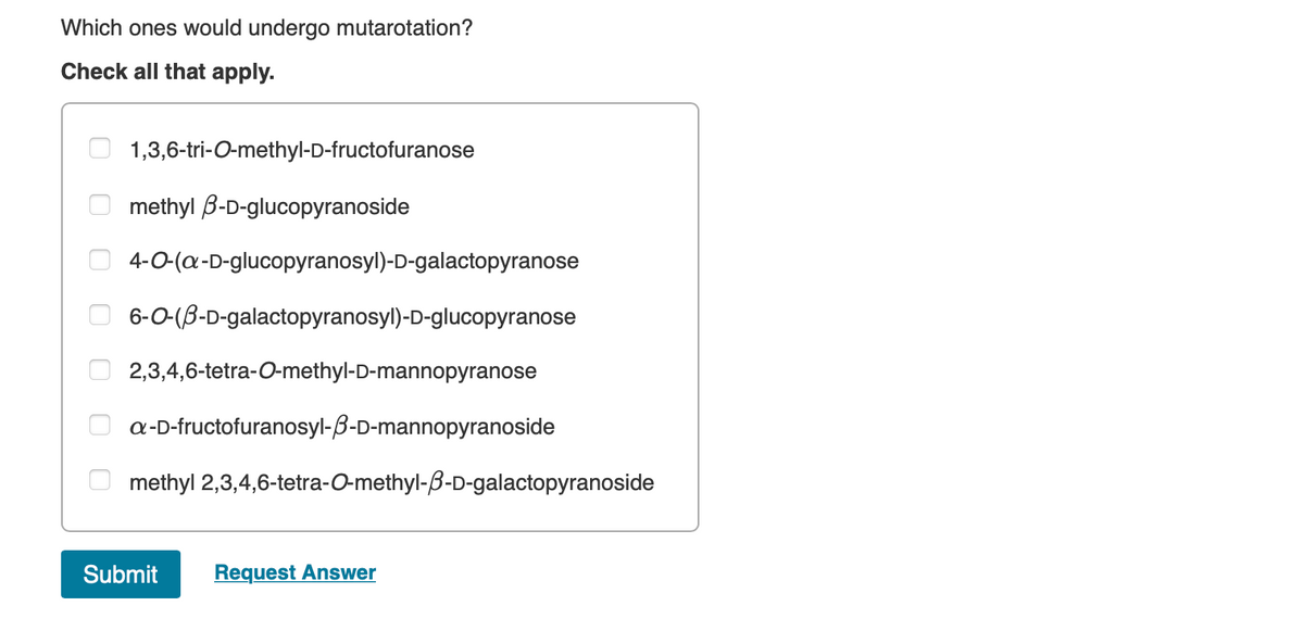 Which ones would undergo mutarotation?
Check all that apply.
0
0
00
00
1,3,6-tri-O-methyl-D-fructofuranose
methyl B-D-glucopyranoside
4-0-(a-D-glucopyranosyl)-D-galactopyranose
6-O-(3-D-galactopyranosyl)-D-glucopyranose
2,3,4,6-tetra-O-methyl-D-mannopyranose
a-D-fructofuranosyl-3-D-mannopyranoside
methyl 2,3,4,6-tetra-O-methyl-3-D-galactopyranoside
Submit
Request Answer