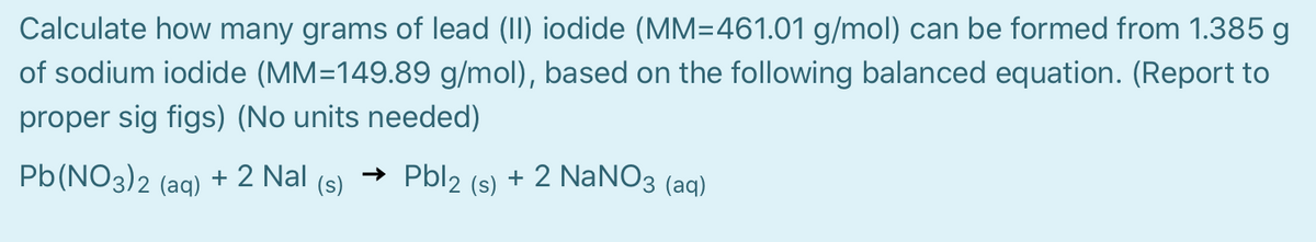 Calculate how many grams of lead (II) iodide (MM=461.01 g/mol) can be formed from 1.385 g
of sodium iodide (MM=149.89 g/mol), based on the following balanced equation. (Report to
proper sig figs) (No units needed)
Pb(NO3)2 (ag) + 2 Nal
→ Pbl2
+ 2 NaNO3 (aq)
(s)
(s)

