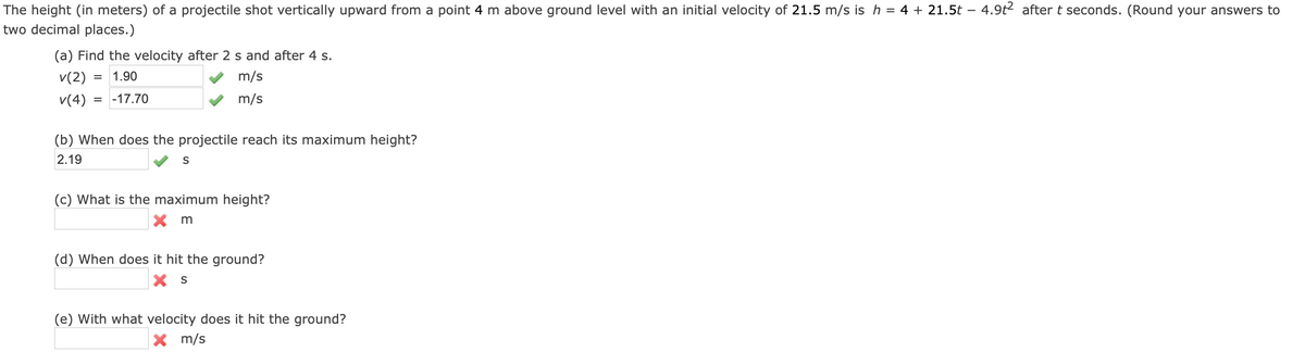 The height (in meters) of a projectile shot vertically upward from a point 4 m above ground level with an initial velocity of 21.5 m/s is h = 4 + 21.5t – 4.9t2 after t seconds. (Round your answers to
two decimal places.)
(a) Find the velocity after
s and after 4 s.
v(2)
1.90
m/s
v(4)
= -17.70
m/s
(b) When does the projectile reach its maximum height?
2.19
S
(c) What is the maximum height?
X m
(d) When does it hit the ground?
(e) With what velocity does it hit the ground?
X m/s
